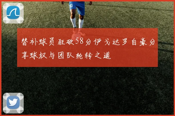 替补球员狂砍58分伊戈达罗自豪分享球权与团队轮转之道