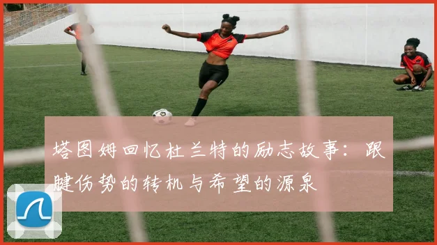 塔图姆回忆杜兰特的励志故事：跟腱伤势的转机与希望的源泉