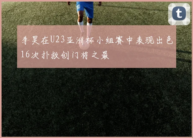 李昊在U23亚洲杯小组赛中表现出色16次扑救创门将之最