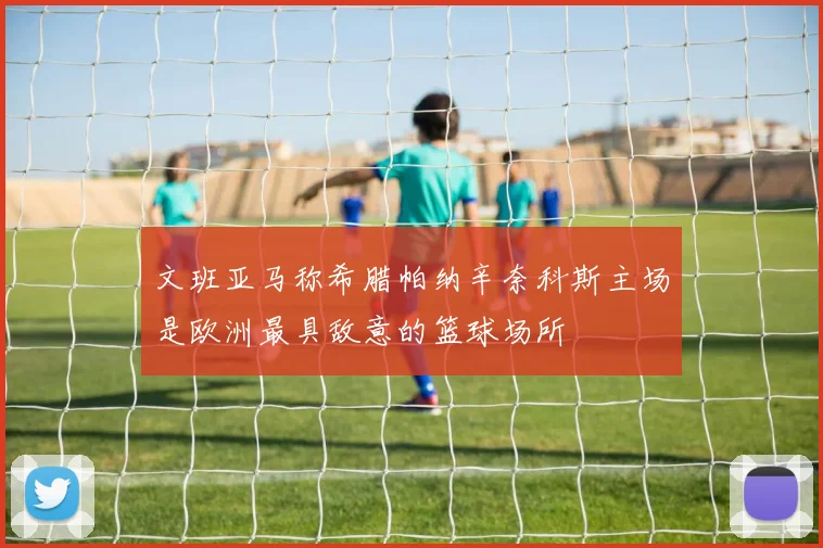 文班亚马称希腊帕纳辛奈科斯主场是欧洲最具敌意的篮球场所