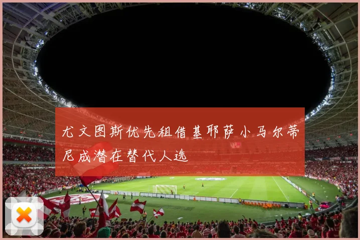 尤文图斯优先租借基耶萨小马尔蒂尼成潜在替代人选